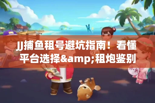 JJ捕鱼租号避坑指南！看懂平台选择&租炮鉴别技巧